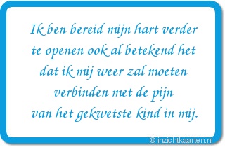 Ik ben bereid mijn hart verder te openen ook al betekend het dat ik mij weer zal moeten verbinden met de pijn van het gekwetste kind in mij.