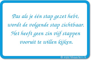 Pas als je één stap gezet hebt, wordt de volgende stap zichtbaar. Het heeft geen zin vijf stappen vooruit te willen kijken.